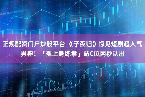 正规配资门户炒股平台 《子夜归》惊见短剧超人气男神！　「裸上身练拳」站C位网秒认出