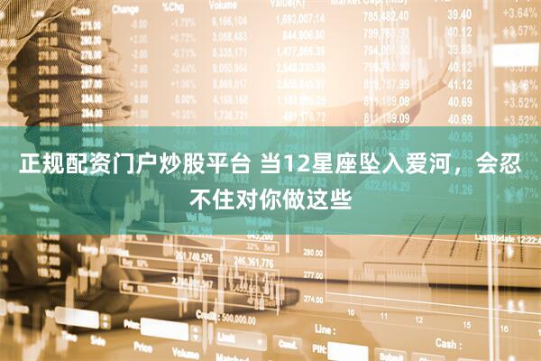 正规配资门户炒股平台 当12星座坠入爱河，会忍不住对你做这些