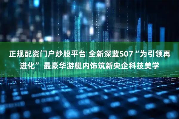 正规配资门户炒股平台 全新深蓝S07“为引领再进化” 最豪华游艇内饰筑新央企科技美学