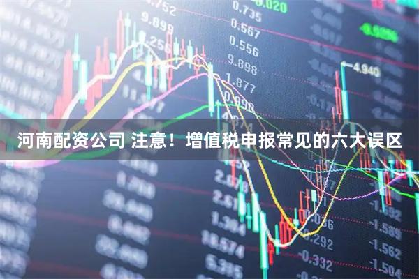河南配资公司 注意！增值税申报常见的六大误区