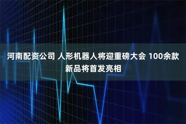 河南配资公司 人形机器人将迎重磅大会 100余款新品将首发亮相