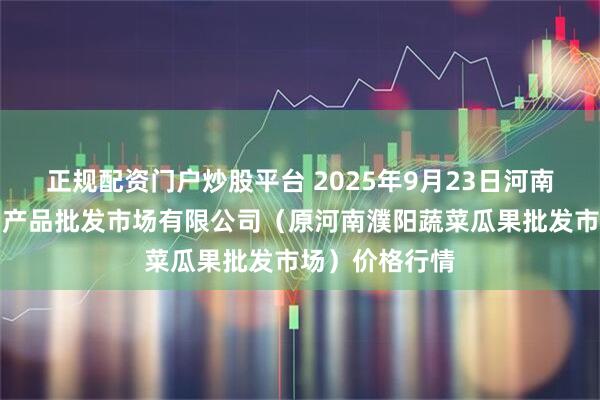 正规配资门户炒股平台 2025年9月23日河南濮阳宏进农副产品批发市场有限公司（原河南濮阳蔬菜瓜果批发市场）价格行情