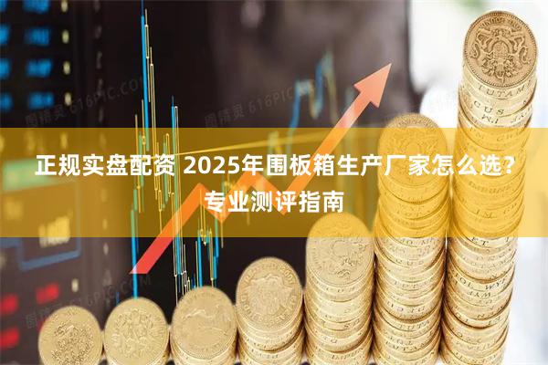 正规实盘配资 2025年围板箱生产厂家怎么选？专业测评指南