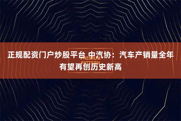 正规配资门户炒股平台 中汽协：汽车产销量全年有望再创历史新高