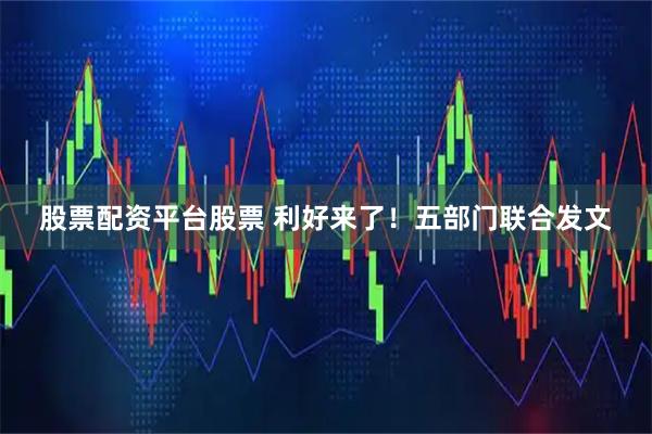 股票配资平台股票 利好来了！五部门联合发文