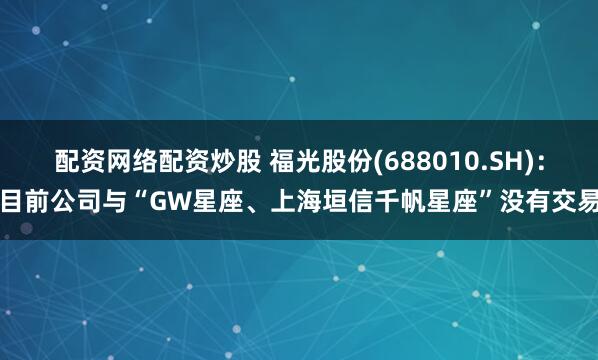 配资网络配资炒股 福光股份(688010.SH)：目前公司与“GW星座、上海垣信千帆星座”没有交易