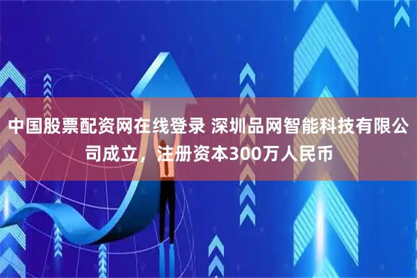 中国股票配资网在线登录 深圳品网智能科技有限公司成立，注册资本300万人民币