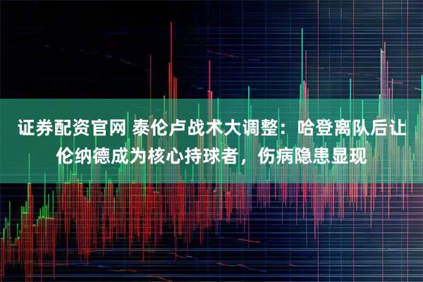 证券配资官网 泰伦卢战术大调整：哈登离队后让伦纳德成为核心持球者，伤病隐患显现