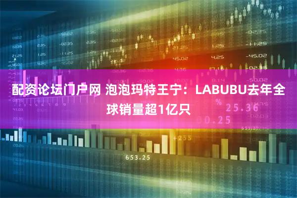配资论坛门户网 泡泡玛特王宁：LABUBU去年全球销量超1亿只
