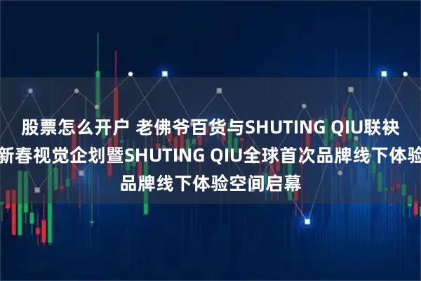 股票怎么开户 老佛爷百货与SHUTING QIU联袂发布马年新春视觉企划暨SHUTING QIU全球首次品牌线下体验空间启幕