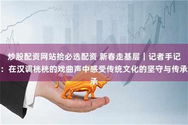 炒股配资网站拾必选配资 新春走基层｜记者手记：在汉调桄桄的戏曲声中感受传统文化的坚守与传承