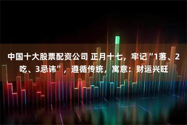 中国十大股票配资公司 正月十七，牢记“1落、2吃、3忌讳”，遵循传统，寓意：财运兴旺