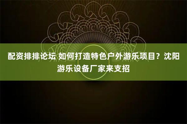 配资排排论坛 如何打造特色户外游乐项目？沈阳游乐设备厂家来支招
