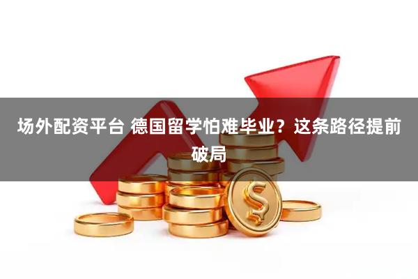 场外配资平台 德国留学怕难毕业？这条路径提前破局