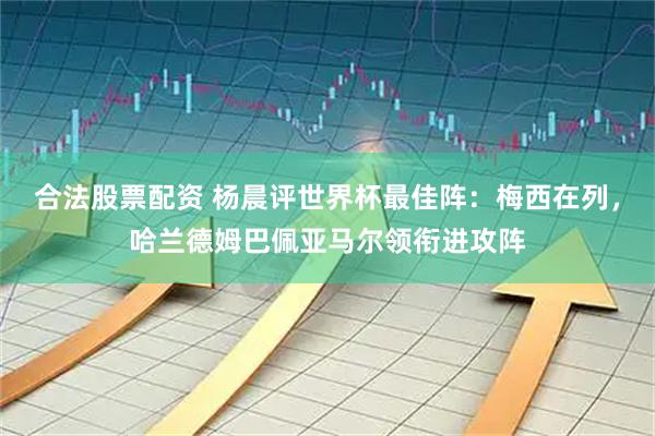 合法股票配资 杨晨评世界杯最佳阵：梅西在列，哈兰德姆巴佩亚马尔领衔进攻阵
