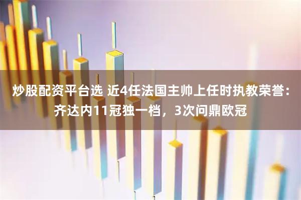 炒股配资平台选 近4任法国主帅上任时执教荣誉：齐达内11冠独一档，3次问鼎欧冠